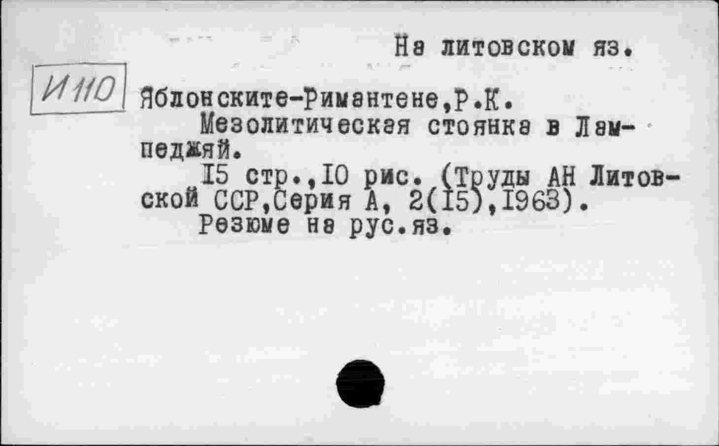 ﻿Й8 литовском яз.
и но
Яблонските-римантене,Р.К.
Мезолитическая стоянка в Лам-педжяй.
15 стр.,10 рис. (Труды АН Литов ской ССР,Серия А, 2(15),1963).
Резюме Н8 рус.яз.